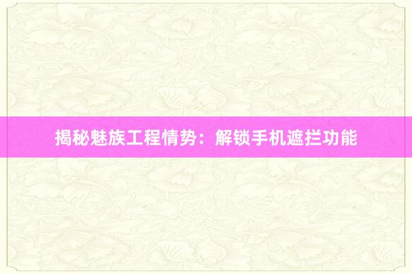 揭秘魅族工程情势：解锁手机遮拦功能